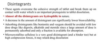 Disintegrants
• These agents overcome the cohesive strength of tablet and break them up on
contact with water which is an important prerequisite to tablet dissolution.
• Almost all the disintegrants are hydrophilic in nature.
• A decrease in the amount of disintegrant can significantly lower bioavailability.
• Adsorbing disintegrants like bentonite and veegum should be avoided with low
dose drugs like digoxin, alkaloids and steroids since a large amount of dose is
permanently adsorbed and only a fraction is available for absorption.
• Microcrystalline cellulose is a very good disintegrant (and a binder too) but at
high compression forces, it may retard drug dissolution
 