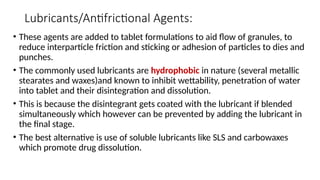 Lubricants/Antifrictional Agents:
• These agents are added to tablet formulations to aid flow of granules, to
reduce interparticle friction and sticking or adhesion of particles to dies and
punches.
• The commonly used lubricants are hydrophobic in nature (several metallic
stearates and waxes)and known to inhibit wettability, penetration of water
into tablet and their disintegration and dissolution.
• This is because the disintegrant gets coated with the lubricant if blended
simultaneously which however can be prevented by adding the lubricant in
the final stage.
• The best alternative is use of soluble lubricants like SLS and carbowaxes
which promote drug dissolution.
 