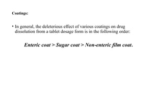 Coatings:
• In general, the deleterious effect of various coatings on drug
dissolution from a tablet dosage form is in the following order:
Enteric coat > Sugar coat > Non-enteric film coat.
 