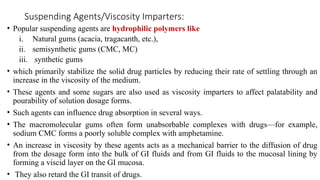 Suspending Agents/Viscosity Imparters:
• Popular suspending agents are hydrophilic polymers like
i. Natural gums (acacia, tragacanth, etc.),
ii. semisynthetic gums (CMC, MC)
iii. synthetic gums
• which primarily stabilize the solid drug particles by reducing their rate of settling through an
increase in the viscosity of the medium.
• These agents and some sugars are also used as viscosity imparters to affect palatability and
pourability of solution dosage forms.
• Such agents can influence drug absorption in several ways.
• The macromolecular gums often form unabsorbable complexes with drugs—for example,
sodium CMC forms a poorly soluble complex with amphetamine.
• An increase in viscosity by these agents acts as a mechanical barrier to the diffusion of drug
from the dosage form into the bulk of GI fluids and from GI fluids to the mucosal lining by
forming a viscid layer on the GI mucosa.
• They also retard the GI transit of drugs.
 