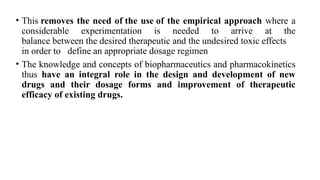 • This removes the need of the use of the empirical approach where a
considerable experimentation is needed to arrive at the
balance between the desired therapeutic and the undesired toxic effects
in order to define an appropriate dosage regimen
• The knowledge and concepts of biopharmaceutics and pharmacokinetics
thus have an integral role in the design and development of new
drugs and their dosage forms and improvement of therapeutic
efficacy of existing drugs.
 