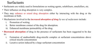 Surfactants
• Surfactants are widely used in formulations as wetting agents, solubilisers, emulsifiers, etc.
• Their influence on drug absorption is very complex.
• They may enhance or retard drug absorption either by interacting with the drug or the
membrane or both.
• Mechanisms involved in the increased absorption of drug by use of surfactants include:
i. Promotion of wetting
ii. Better membrane contact of the drug for absorption.
iii. Enhanced membrane permeability of the drug.
• Decreased absorption of drug in the presence of surfactants has been suggested to be due
to:
i. Formation of unabsorbable drug-micelle complex at surfactant concentrations above
critical micelle concentration
ii. Laxative action induced by a large surfactant concentration
 