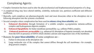 Complexing Agents
• Complex formation has been used to alter the physicochemical and biopharmaceutical properties of a drug.
• A complexed drug may have altered stability, solubility, molecular size, partition coefficient and diffusion
coefficient.
• Basically, such complexes are pharmacologically inert and must dissociate either at the absorption site or
following absorption into the systemic circulation.
• Several examples where complexation has been used to enhance drug bioavailability are:
i. Enhanced dissolution through formation of a soluble complex e.g.ergotamine tartarate-caffeine
complex and hydroquinone-digoxin complex.
ii. Enhanced lipophilicity for better membrane permeability e.g. caffeine-PABA complex.
iii. Enhanced membrane permeability e.g. enhanced GI absorption of heparin (normally not absorbed
from the GIT) in presence of EDTA which chelates calcium and magnesium ions of the membrane.
• Reasons for poor bioavailability of some complexes are –
i. Failure to dissociate at the absorption site
ii. Large molecular size of the complex that cannot diffuse through the cell membrane—for example,
drug-protein complex
 