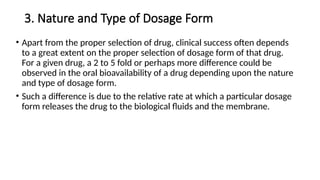 3. Nature and Type of Dosage Form
• Apart from the proper selection of drug, clinical success often depends
to a great extent on the proper selection of dosage form of that drug.
For a given drug, a 2 to 5 fold or perhaps more difference could be
observed in the oral bioavailability of a drug depending upon the nature
and type of dosage form.
• Such a difference is due to the relative rate at which a particular dosage
form releases the drug to the biological fluids and the membrane.
 