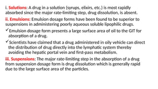 i. Solutions: A drug in a solution (syrups, elixirs, etc.) is most rapidly
absorbed since the major rate-limiting step, drug dissolution, is absent.
ii. Emulsions: Emulsion dosage forms have been found to be superior to
suspensions in administering poorly aqueous soluble lipophilic drugs.
Emulsion dosage form presents a large surface area of oil to the GIT for
absorption of a drug.
Scientists have claimed that a drug administered in oily vehicle can direct
the distribution of drug directly into the lymphatic system thereby
avoiding the hepatic portal vein and first-pass metabolism.
iii. Suspensions: The major rate-limiting step in the absorption of a drug
from suspension dosage form is drug dissolution which is generally rapid
due to the large surface area of the particles.
 