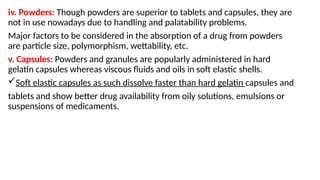 iv. Powders: Though powders are superior to tablets and capsules, they are
not in use nowadays due to handling and palatability problems.
Major factors to be considered in the absorption of a drug from powders
are particle size, polymorphism, wettability, etc.
v. Capsules: Powders and granules are popularly administered in hard
gelatin capsules whereas viscous fluids and oils in soft elastic shells.
Soft elastic capsules as such dissolve faster than hard gelatin capsules and
tablets and show better drug availability from oily solutions, emulsions or
suspensions of medicaments.
 