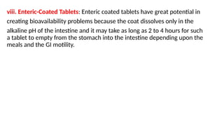 viii. Enteric-Coated Tablets: Enteric coated tablets have great potential in
creating bioavailability problems because the coat dissolves only in the
alkaline pH of the intestine and it may take as long as 2 to 4 hours for such
a tablet to empty from the stomach into the intestine depending upon the
meals and the GI motility.
 