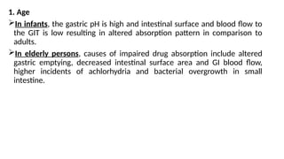 1. Age
In infants, the gastric pH is high and intestinal surface and blood flow to
the GIT is low resulting in altered absorption pattern in comparison to
adults.
In elderly persons, causes of impaired drug absorption include altered
gastric emptying, decreased intestinal surface area and GI blood flow,
higher incidents of achlorhydria and bacterial overgrowth in small
intestine.
 