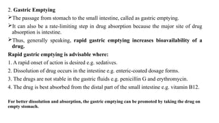2. Gastric Emptying
The passage from stomach to the small intestine, called as gastric emptying.
It can also be a rate-limiting step in drug absorption because the major site of drug
absorption is intestine.
Thus, generally speaking, rapid gastric emptying increases bioavailability of a
drug.
Rapid gastric emptying is advisable where:
1. A rapid onset of action is desired e.g. sedatives.
2. Dissolution of drug occurs in the intestine e.g. enteric-coated dosage forms.
3. The drugs are not stable in the gastric fluids e.g. penicillin G and erythromycin.
4. The drug is best absorbed from the distal part of the small intestine e.g. vitamin B12.
For better dissolution and absorption, the gastric emptying can be promoted by taking the drug on
empty stomach.
 