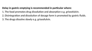 Delay in gastric emptying is recommended in particular where:
1. The food promotes drug dissolution and absorption e.g. griseofulvin.
2. Disintegration and dissolution of dosage form is promoted by gastric fluids.
3. The drugs dissolve slowly e.g. griseofulvin.
 