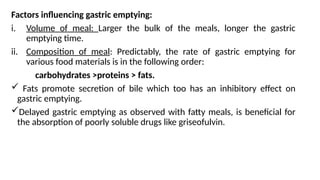 Factors influencing gastric emptying:
i. Volume of meal: Larger the bulk of the meals, longer the gastric
emptying time.
ii. Composition of meal: Predictably, the rate of gastric emptying for
various food materials is in the following order:
carbohydrates >proteins > fats.
 Fats promote secretion of bile which too has an inhibitory effect on
gastric emptying.
Delayed gastric emptying as observed with fatty meals, is beneficial for
the absorption of poorly soluble drugs like griseofulvin.
 