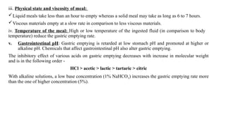 iii. Physical state and viscosity of meal:
Liquid meals take less than an hour to empty whereas a solid meal may take as long as 6 to 7 hours.
Viscous materials empty at a slow rate in comparison to less viscous materials.
iv. Temperature of the meal: High or low temperature of the ingested fluid (in comparison to body
temperature) reduce the gastric emptying rate.
v. Gastrointestinal pH: Gastric emptying is retarded at low stomach pH and promoted at higher or
alkaline pH. Chemicals that affect gastrointestinal pH also alter gastric emptying.
The inhibitory effect of various acids on gastric emptying decreases with increase in molecular weight
and is in the following order -
HCl > acetic > lactic > tartaric > citric
With alkaline solutions, a low base concentration (1% NaHCO3) increases the gastric emptying rate more
than the one of higher concentration (5%).
 