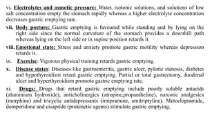 vi. Electrolytes and osmotic pressure: Water, isotonic solutions, and solutions of low
salt concentration empty the stomach rapidly whereas a higher electrolyte concentration
decreases gastric emptying rate.
vii. Body posture: Gastric emptying is favoured while standing and by lying on the
right side since the normal curvature of the stomach provides a downhill path
whereas lying on the left side or in supine position retards it.
viii. Emotional state: Stress and anxiety promote gastric motility whereas depression
retards it.
ix. Exercise: Vigorous physical training retards gastric emptying.
x. Disease states: Diseases like gastroenteritis, gastric ulcer, pyloric stenosis, diabetes
and hypothyroidism retard gastric emptying. Partial or total gastrectomy, duodenal
ulcer and hyperthyroidism promote gastric emptying rate.
xi. Drugs: Drugs that retard gastric emptying include poorly soluble antacids
(aluminium hydroxide), anticholinergics (atropine,propantheline), narcotic analgesics
(morphine) and tricyclic antidepressants (imipramine, amitriptyline). Metoclopramide,
domperidone and cisapride (prokinetic agents) stimulate gastric emptying.
 