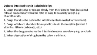 Delayed intestinal transit is desirable for:
1. Drugs that dissolve or release slowly from their dosage form (sustained-
release products) or when the ratio of dose to solubility is high e.g.
chlorothiazide.
2. Drugs that dissolve only in the intestine (enteric-coated formulations).
3. Drugs which are absorbed from specific sites in the intestine (several B
vitamins, lithium carbonate, etc.).
4. When the drug penetrates the intestinal mucosa very slowly e.g. acyclovir.
5. When absorption of drug from the colon is minimal.
 