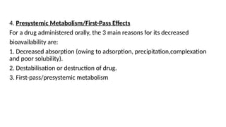 4. Presystemic Metabolism/First-Pass Effects
For a drug administered orally, the 3 main reasons for its decreased
bioavailability are:
1. Decreased absorption (owing to adsorption, precipitation,complexation
and poor solubility).
2. Destabilisation or destruction of drug.
3. First-pass/presystemic metabolism
 