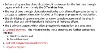 • Before a drug reaches blood circulation, it has to pass for the first time through
organs of elimination namely the GIT and the liver.
• The loss of drug through biotransformation by such eliminating organs during its
passage to systemic circulation is called as first-pass or presystemic metabolism.
• The diminished drug concentration or rarely, complete absence of the drug in
plasma after oral administration is indicative of first-pass effects.
• The 3 primary systems which affect presystemic metabolism of a drug are :
1. Luminal enzymes – the metabolism by these enzymes are further categorised
into two –
(a) Digestive enzymes, and
(b) Bacterial enzymes.
2. Gut wall enzymes/mucosal enzymes.
3. Hepatic enzymes.
 