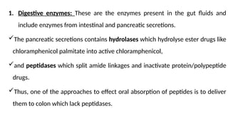 1. Digestive enzymes: These are the enzymes present in the gut fluids and
include enzymes from intestinal and pancreatic secretions.
The pancreatic secretions contains hydrolases which hydrolyse ester drugs like
chloramphenicol palmitate into active chloramphenicol,
and peptidases which split amide linkages and inactivate protein/polypeptide
drugs.
Thus, one of the approaches to effect oral absorption of peptides is to deliver
them to colon which lack peptidases.
 