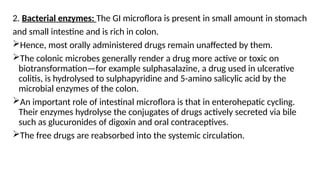 2. Bacterial enzymes: The GI microflora is present in small amount in stomach
and small intestine and is rich in colon.
Hence, most orally administered drugs remain unaffected by them.
The colonic microbes generally render a drug more active or toxic on
biotransformation—for example sulphasalazine, a drug used in ulcerative
colitis, is hydrolysed to sulphapyridine and 5-amino salicylic acid by the
microbial enzymes of the colon.
An important role of intestinal microflora is that in enterohepatic cycling.
Their enzymes hydrolyse the conjugates of drugs actively secreted via bile
such as glucuronides of digoxin and oral contraceptives.
The free drugs are reabsorbed into the systemic circulation.
 