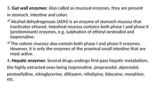 3. Gut wall enzymes: Also called as mucosal enzymes, they are present
in stomach, intestine and colon.
Alcohol dehydrogenase (ADH) is an enzyme of stomach mucosa that
inactivates ethanol. Intestinal mucosa contains both phase I and phase II
(predominant) enzymes, e.g. sulphation of ethinyl oestradiol and
isoprenaline.
The colonic mucosa also contain both phase I and phase II enzymes.
However, it is only the enzymes of the proximal small intestine that are
most active.
4. Hepatic enzymes: Several drugs undergo first-pass hepatic metabolism,
the highly extracted ones being isoprenaline, propranolol, alprenolol,
pentoxifylline, nitroglycerine, diltiazem, nifedipine, lidocaine, morphine,
etc.
 