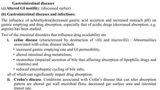 Gastrointestinal diseases
(a) Altered GI motility: (discussed earlier)
(b) Gastrointestinal diseases and infections:
The influence of achlorhydria(decreased gastric acid secretion and increased stomach pH) on
gastric emptying and drug absorption, especially that of acidic drugs (decreased absorption, e.g.
aspirin) has been studied.
Two of the intestinal disorders that influence drug availability are
i. celiac disease (characterized by destruction of villi and microvilli) : Abnormalities
associated with celiac disease include
• increased gastric emptying rate and GI permeability,
• altered intestinal drug metabolism,
• steatorrhea (impaired secretion of bile thus affecting absorption of lipophilic drugs and
vitamins) and
• reduced enterohepatic cycling of bile salts,
all of which can significantly impair drug absorption.
ii. Crohn’s disease. Conditions associated with Crohn’s disease that can alter absorption
pattern are altered gut wall microbial flora, decreased gut surface area and intestinal
transit rate.
 
