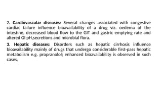 2. Cardiovascular diseases: Several changes associated with congestive
cardiac failure influence bioavailability of a drug viz. oedema of the
intestine, decreased blood flow to the GIT and gastric emptying rate and
altered GI pH,secretions and microbial flora.
3. Hepatic diseases: Disorders such as hepatic cirrhosis influence
bioavailability mainly of drugs that undergo considerable first-pass hepatic
metabolism e.g. propranolol; enhanced bioavailability is observed in such
cases.
 