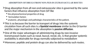 ABSORPTION OF DRUGS FROM NON-PER OS EXTRAVASCULAR ROUTES
Drug absorption from all non-oral extravascular sites is governed by the same
factors that influence absorption from GIT like
 the physicochemical properties of drug
 formulation factors
 anatomic, physiologic and pathologic characteristics of the patient.
This is so because the barrier to transport of drugs into the systemic
circulation from all such sites is a lipoidal membrane similar to the GI barrier
and the major mechanism in the absorption is passive diffusion.
One of the major advantages of administering drugs by non-invasive
transmucosal routes such as nasal, buccal, rectal, etc. is that greater systemic
availability is attainable for drugs normally subjected to metabolism
Moreover, peptide and protein drugs can also be delivered by such routes.
 