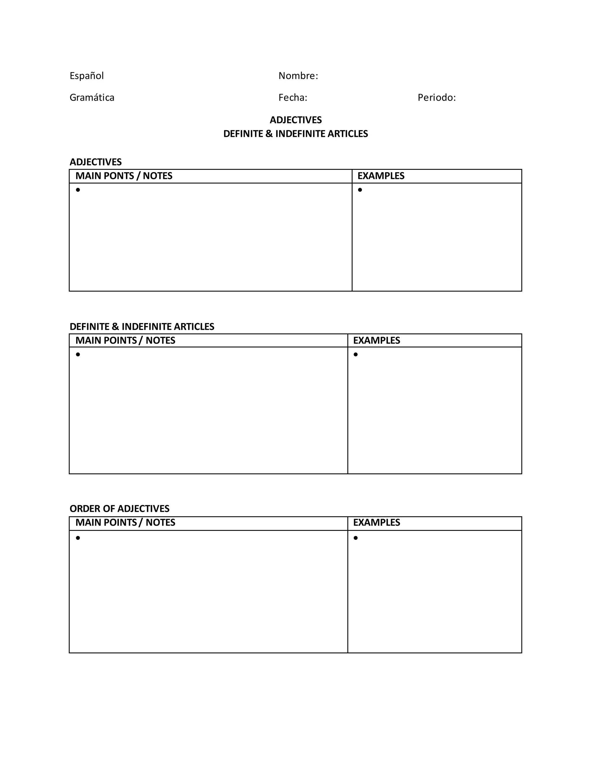 Español Nombre:
Gramática Fecha: Periodo:
ADJECTIVES
DEFINITE & INDEFINITE ARTICLES
ADJECTIVES
MAIN PONTS / NOTES EXAMPLES
DEFINITE & INDEFINITE ARTICLES
MAIN POINTS / NOTES EXAMPLES
ORDER OF ADJECTIVES
MAIN POINTS / NOTES EXAMPLES
