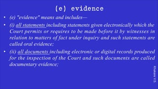 Khakare
V.S.
(e) evidence
• (e) "evidence" means and includes—
• (i) all statements including statements given electronically which the
Court permits or requires to be made before it by witnesses in
relation to matters of fact under inquiry and such statements are
called oral evidence;
• (ii) all documents including electronic or digital records produced
for the inspection of the Court and such documents are called
documentary evidence;
 