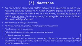 Khakare
V.S.
(d) document
• (d) "document" means any matter expressed or described or otherwise
recorded upon any substance by means of letters, figures or marks or any
other means or by more than one of those means, intended to be used, or
which may be used, for the purpose of recording that matter and includes
electronic and digital records.
• Illustration: (i) A writing is a document.
• (ii) Words printed, lithographed or photographed are documents.
• (iii) A map or plan is a document.
• (iv) An inscription on a metal plate or stone is a document.
• (v) A caricature is a document.
• (vi) An electronic record on emails, server logs, documents on computers, laptop or
smartphone, messages, websites, locational evidence and voice mail messages stored on
digital devices are documents;
 