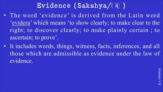 Khakare
V.S.
Evidence (Sakshya/lk{;)
• The word ‘evidence’ is derived from the Latin word
‘evidera’ which means ‘to show clearly; to make clear to the
right; to discover clearly; to make plainly certain ; to
ascertain; to prove’.
• It includes words, things, witness, facts, inferences, and all
those which are admissible as evidence under the law of
evidence.
 