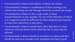 Khakare
V.S.
• Circumstantial evidence and indirect evidence are similar.
• Circumstantial evidence is combination of facts creating a net
without there being any tear through which the accused can escape.
• Circumstantial evidence is like a rope made of many
strands/filaments to stay together. No one of the filaments of which
it is composed would be sufficient for there purposes (proving fact
in issue) but collectively it may prove.
• Circumstantial evidence include facts other than those in issue
which are relevant factors from which the fact in issue may be
inferred.
• Circumstantial evidence should be conclusive in nature and they
should be such as to exclude every hypothesis but that of guilt.
 
