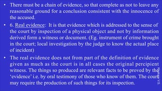 Khakare
V.S.
• There must be a chain of evidence, so that complete as not to leave any
reasonable ground for a conclusion consistent with the innocence of
the accused.
• 6. Real evidence: It is that evidence which is addressed to the sense of
the court by inspection of a physical object and not by information
derived form a witness or document. (Eg. instrument of crime brought
in the court; local investigation by the judge to know the actual place
of incident)
• The real evidence does not from part of the definition of evidence
given as much as the court is in all cases the original percipient
witness. The things so produced are relevant facts to be proved by the
‘evidence’ i.e. by oral testimony of those who know of them. The court
may require the production of such things for its inspection.
 