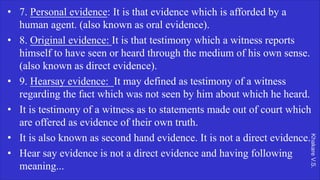 Khakare
V.S.
• 7. Personal evidence: It is that evidence which is afforded by a
human agent. (also known as oral evidence).
• 8. Original evidence: It is that testimony which a witness reports
himself to have seen or heard through the medium of his own sense.
(also known as direct evidence).
• 9. Hearsay evidence: It may defined as testimony of a witness
regarding the fact which was not seen by him about which he heard.
• It is testimony of a witness as to statements made out of court which
are offered as evidence of their own truth.
• It is also known as second hand evidence. It is not a direct evidence.
• Hear say evidence is not a direct evidence and having following
meaning...
 