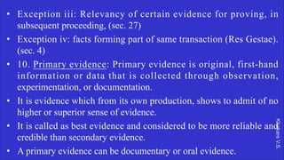 Khakare
V.S.
• Exception iii: Relevancy of certain evidence for proving, in
subsequent proceeding, (sec. 27)
• Exception iv: facts forming part of same transaction (Res Gestae).
(sec. 4)
• 10. Primary evidence: Primary evidence is original, first-hand
information or data that is collected through observation,
experimentation, or documentation.
• It is evidence which from its own production, shows to admit of no
higher or superior sense of evidence.
• It is called as best evidence and considered to be more reliable and
credible than secondary evidence.
• A primary evidence can be documentary or oral evidence.
 