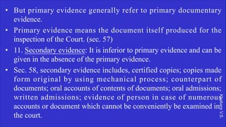 Khakare
V.S.
• But primary evidence generally refer to primary documentary
evidence.
• Primary evidence means the document itself produced for the
inspection of the Court. (sec. 57)
• 11. Secondary evidence: It is inferior to primary evidence and can be
given in the absence of the primary evidence.
• Sec. 58, secondary evidence includes, certified copies; copies made
form original by using mechanical process; counterpart of
documents; oral accounts of contents of documents; oral admissions;
written admissions; evidence of person in case of numerous
accounts or document which cannot be conveniently be examined in
the court.
 