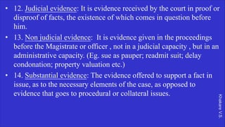 Khakare
V.S.
• 12. Judicial evidence: It is evidence received by the court in proof or
disproof of facts, the existence of which comes in question before
him.
• 13. Non judicial evidence: It is evidence given in the proceedings
before the Magistrate or officer , not in a judicial capacity , but in an
administrative capacity. (Eg. sue as pauper; readmit suit; delay
condonation; property valuation etc.)
• 14. Substantial evidence: The evidence offered to support a fact in
issue, as to the necessary elements of the case, as opposed to
evidence that goes to procedural or collateral issues.
 