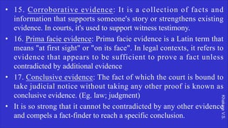 Khakare
V.S.
• 15. Corroborative evidence: It is a collection of facts and
information that supports someone's story or strengthens existing
evidence. In courts, it's used to support witness testimony.
• 16. Prima facie evidence: Prima facie evidence is a Latin term that
means "at first sight" or "on its face". In legal contexts, it refers to
evidence that appears to be sufficient to prove a fact unless
contradicted by additional evidence
• 17. Conclusive evidence: The fact of which the court is bound to
take judicial notice without taking any other proof is known as
conclusive evidence. (Eg. law; judgment)
• It is so strong that it cannot be contradicted by any other evidence
and compels a fact-finder to reach a specific conclusion.
 