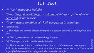 Khakare
V.S.
(f) fact
• (f) "fact" means and includes—
• (i) any thing, state of things, or relation of things, capable of being
perceived by the senses;
• (ii) any mental condition of which any person is conscious.
• Illustrations.
• (i) That there are certain objects arranged in a certain order in a certain place, is a
fact.
• (ii) That a person heard or saw something, is a fact.
• (iii) That a person said certain words, is a fact.
• (iv) That a person holds a certain opinion, has a certain intention, acts in good
faith, or fraudulently, or uses a particular word in a particular sense, or is or was at
a specified time conscious of a particular sensation, is a fact;
 