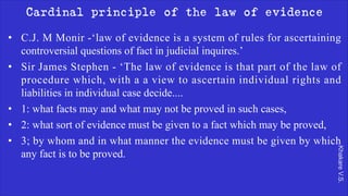 Khakare
V.S.
Cardinal principle of the law of evidence
• C.J. M Monir -‘law of evidence is a system of rules for ascertaining
controversial questions of fact in judicial inquires.’
• Sir James Stephen - ‘The law of evidence is that part of the law of
procedure which, with a a view to ascertain individual rights and
liabilities in individual case decide....
• 1: what facts may and what may not be proved in such cases,
• 2: what sort of evidence must be given to a fact which may be proved,
• 3; by whom and in what manner the evidence must be given by which
any fact is to be proved.
 
