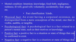 Khakare
V.S.
• Mental condition: Intention; knowledge; food faith; negligence,
rashness; ill will; good will; voluntarily; accidentally; fear; anger;
etc.
• Fact classification / kinds..
• Physical fact: An event having a corporeal existence, as
distinguished from a mere conception of the mind; one that is
visible, audible, or tangible.
• Psychological fact: A psychological fact is a fact related to a
person's mental state, such as their motives or knowledge.
• Positive fact: a positive fact is a situation or state of things that can
be confirmed to exist.
• Negative fact: a negative fact is a situation or state of things that
 