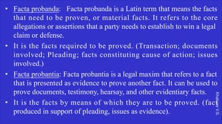 Khakare
V.S.
• Facta probanda: Facta probanda is a Latin term that means the facts
that need to be proven, or material facts. It refers to the core
allegations or assertions that a party needs to establish to win a legal
claim or defense.
• It is the facts required to be proved. (Transaction; documents
involved; Pleading; facts constituting cause of action; issues
involved.)
• Facta probantia: Facta probantia is a legal maxim that refers to a fact
that is presented as evidence to prove another fact. It can be used to
prove documents, testimony, hearsay, and other evidentiary facts.
• It is the facts by means of which they are to be proved. (fact
produced in support of pleading, issues as evidence).
 