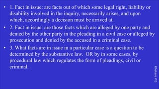 Khakare
V.S.
• 1. Fact in issue: are facts out of which some legal right, liability or
disability involved in the inquiry, necessarily arises, and upon
which, accordingly a decision must be arrived at.
• 2. Fact in issue: are those facts which are alleged by one party and
denied by the other party in the pleading in a civil case or alleged by
prosecution and denied by the accused in a criminal case.
• 3. What facts are in issue in a particular case is a question to be
determined by the substantive law. OR by in some cases, by
procedural law which regulates the form of pleadings, civil or
criminal.
 