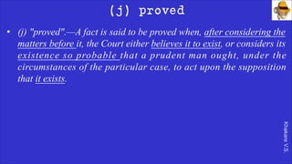 Khakare
V.S.
(j) proved
• (j) "proved".—A fact is said to be proved when, after considering the
matters before it, the Court either believes it to exist, or considers its
existence so probable that a prudent man ought, under the
circumstances of the particular case, to act upon the supposition
that it exists.
 