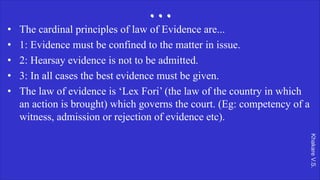 Khakare
V.S.
...
• The cardinal principles of law of Evidence are...
• 1: Evidence must be confined to the matter in issue.
• 2: Hearsay evidence is not to be admitted.
• 3: In all cases the best evidence must be given.
• The law of evidence is ‘Lex Fori’ (the law of the country in which
an action is brought) which governs the court. (Eg: competency of a
witness, admission or rejection of evidence etc).
 