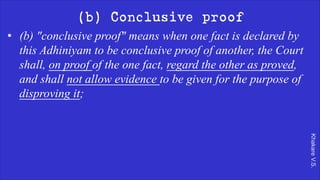 Khakare
V.S.
(b) Conclusive proof
• (b) "conclusive proof" means when one fact is declared by
this Adhiniyam to be conclusive proof of another, the Court
shall, on proof of the one fact, regard the other as proved,
and shall not allow evidence to be given for the purpose of
disproving it;
 