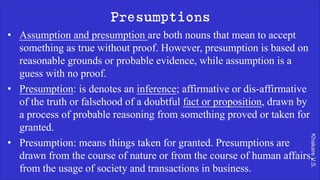 Khakare
V.S.
Presumptions
• Assumption and presumption are both nouns that mean to accept
something as true without proof. However, presumption is based on
reasonable grounds or probable evidence, while assumption is a
guess with no proof.
• Presumption: is denotes an inference; affirmative or dis-affirmative
of the truth or falsehood of a doubtful fact or proposition, drawn by
a process of probable reasoning from something proved or taken for
granted.
• Presumption: means things taken for granted. Presumptions are
drawn from the course of nature or from the course of human affairs,
from the usage of society and transactions in business.
 