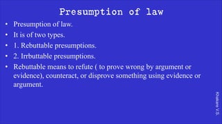 Khakare
V.S.
Presumption of law
• Presumption of law.
• It is of two types.
• 1. Rebuttable presumptions.
• 2. Irrbuttable presumptions.
• Rebuttable means to refute ( to prove wrong by argument or
evidence), counteract, or disprove something using evidence or
argument.
 