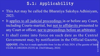 Khakare
V.S.
S.1: Applicability
• This Act may be called the Bharatiya Sakshya Adhiniyam,
2023.
• It applies to all judicial proceedings in or before any Court,
including Courts-martial, but not to affidavits presented to
any Court or officer, nor to proceedings before an arbitrator.
• It shall come into force on such date as the Central
Government may, by notification in the Official Gazette,
appoint. (The Act is made applicable from 1st day of July 2024. )(The gazette of India
CG-DL-E-24022024-252352 dt. 23rd February, 2024)
 