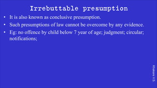 Khakare
V.S.
Irrebuttable presumption
• It is also known as conclusive presumption.
• Such presumptions of law cannot be overcome by any evidence.
• Eg: no offence by child below 7 year of age; judgment; circular;
notifications;
 