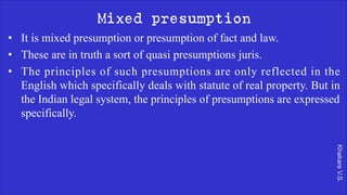 Khakare
V.S.
Mixed presumption
• It is mixed presumption or presumption of fact and law.
• These are in truth a sort of quasi presumptions juris.
• The principles of such presumptions are only reflected in the
English which specifically deals with statute of real property. But in
the Indian legal system, the principles of presumptions are expressed
specifically.
 